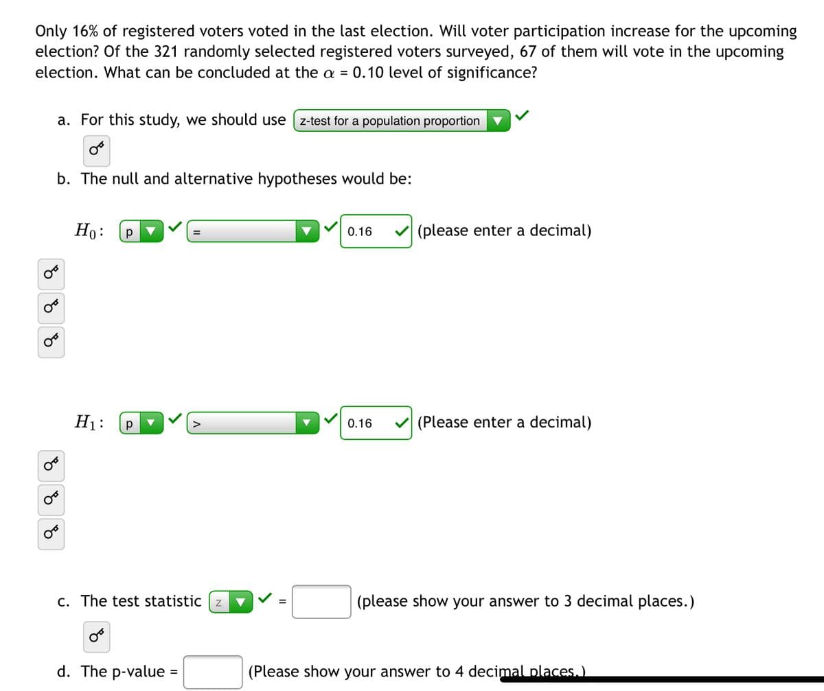 Only 16% of registered voters voted in the last election. Will voter participation increase for the upcoming
election? Of the 321 randomly selected registered voters surveyed, 67 of them will vote in the upcoming
election. What can be concluded at the a = 0.10 level of significance?
a. For this study, we should use
z-test for a population proportion
b. The null and alternative hypotheses would be:
Но:
0.16
(please enter a decimal)
H1:
0.16
(Please enter a decimal)
c. The test statistic z
(please show your answer to 3 decimal places.)
d. The p-value =
(Please show your answer to 4 decimal places.)
%3D
