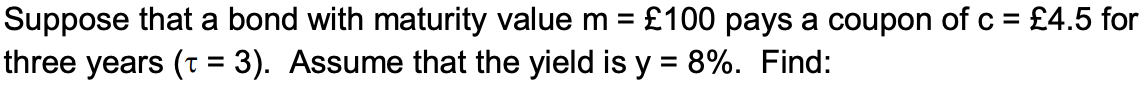 Suppose that a bond with maturity value m = £100 pays a coupon of c = £4.5 for
three years (t = 3). Assume that the yield is y = 8%. Find: