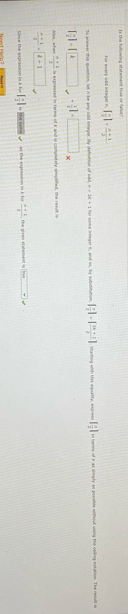 Is the following statement true or false?
For every odd integer n, 1
To answer this question,
n be any odd integer. By definition of odd,n= 2k + 1 for some integer k, and so, by substitution,
-|K* 1. Starting with this equality, express " in terms of k as simply as possible without using the ceiling notation. The result is
Also, when " is expressed in terms of k and is completely simplified, the result is
2
n+1
k+1
Since the expression in k for
is the same v
as the expression in k for , the given statement is true
Need Heln? Read I
