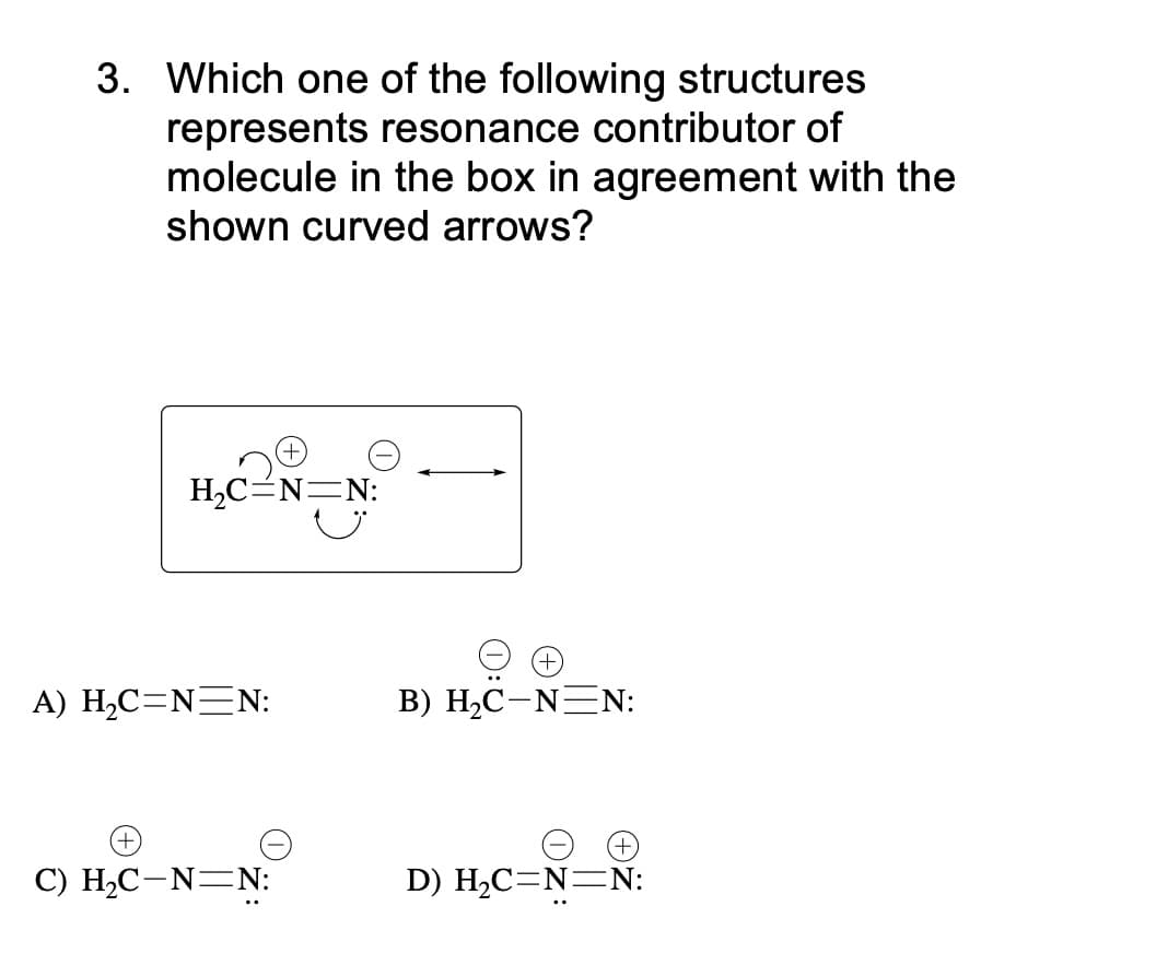 3. Which one of the following structures
represents resonance contributor of
molecule in the box in agreement with the
shown curved arrows?
H2C=N=N:
A) H,C=N=N:
В) Н-С -NEN:
С) Н.С —N—N:
D) H2C=N=N:
