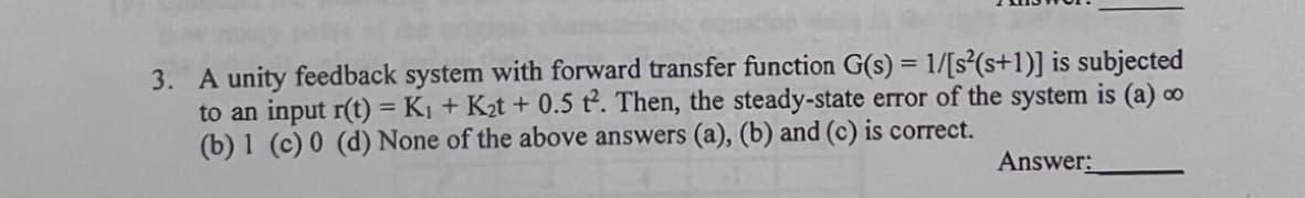 3. A unity feedback system with forward transfer function G(s) = 1/[s²(s+1)] is subjected
to an input r(t) = Kị + K2t + 0.5 t. Then, the steady-state error of the system is (a) ∞
(b) 1 (c) 0 (d) None of the above answers (a), (b) and (c) is correct.
%3D
Answer:
