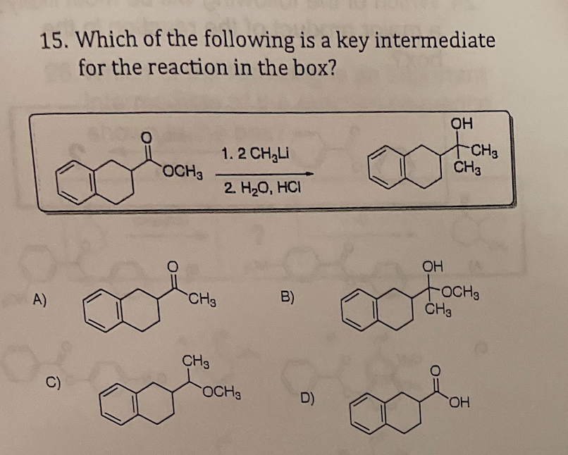 15. Which of the following is a key intermediate
for the reaction in the box?
OH
CH3
ČH3
1. 2 CH3LI
OCH3
2. H20, HCI
OH
A)
CH3
B)
ČH3
CH3
C)
OCH3
D)
HO.
