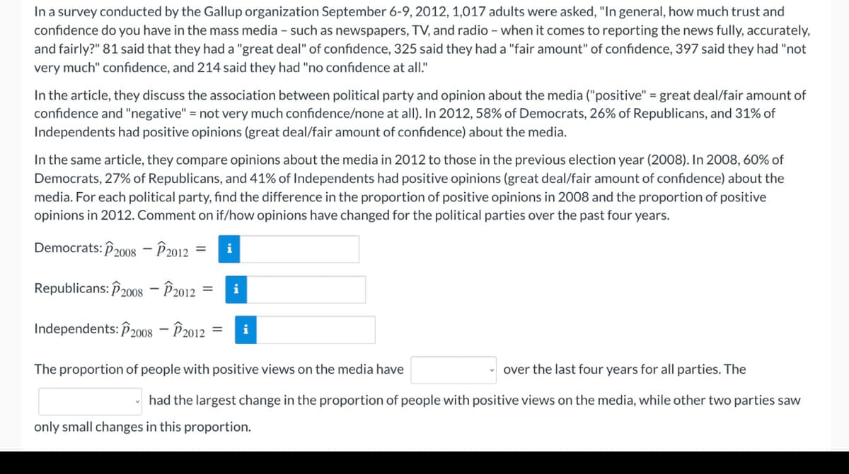 In a survey conducted by the Gallup organization September 6-9, 2012, 1,017 adults were asked, "In general, how much trust and
confidence do you have in the mass media - such as newspapers, TV, and radio - when it comes to reporting the news fully, accurately,
and fairly?" 81 said that they had a "great deal" of confidence, 325 said they had a "fair amount" of confidence, 397 said they had "not
very much" confidence, and 214 said they had "no confidence at all."
In the article, they discuss the association between political party and opinion about the media ("positive" = great deal/fair amount of
confidence and "negative" = not very much confidence/none at all). In 2012, 58% of Democrats, 26% of Republicans, and 31% of
Independents had positive opinions (great deal/fair amount of confidence) about the media.
In the same article, they compare opinions about the media in 2012 to those in the previous election year (2008). In 2008, 60% of
Democrats, 27% of Republicans, and 41% of Independents had positive opinions (great deal/fair amount of confidence) about the
media. For each political party, find the difference in the proportion of positive opinions in 2008 and the proportion of positive
opinions in 2012. Comment on if/how opinions have changed for the political parties over the past four years.
Democrats: P2008 – P2012
%D
Republicans: P2008 – P2012
i
Independents: P2008 – P2012
i
The proportion of people with positive views on the media have
over the last four years for all parties. The
had the largest change in the proportion of people with positive views on the media, while other two parties saw
only small changes in this proportion.
