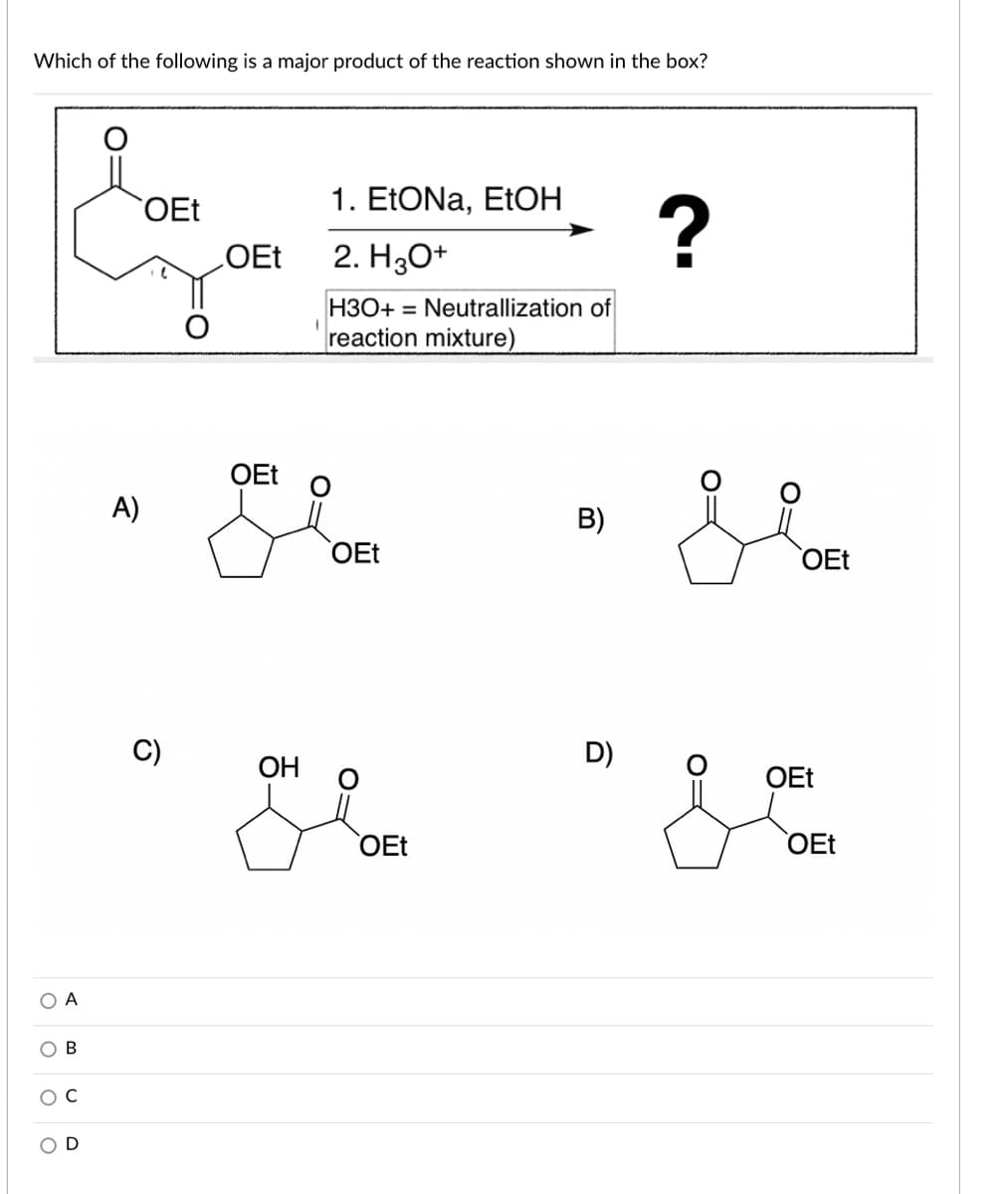 Which of the following is a major product of the reaction shown in the box?
OEt
1. EEONA, ETOH
2. H30+
H3O+ = Neutrallization of
reaction mixture)
OEt
A)
B)
OEt
OEt
C)
D)
OH
OEt
OEt
OEt
O A
D
O:
