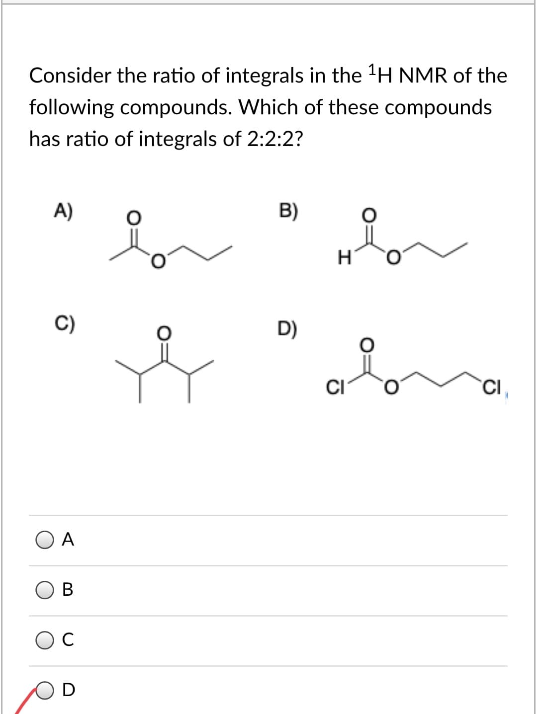 Consider the ratio of integrals in the 'H NMR of the
following compounds. Which of these compounds
has ratio of integrals of 2:2:2?
A)
B)
C)
D)
CI
CI,
O A
В
C
D
