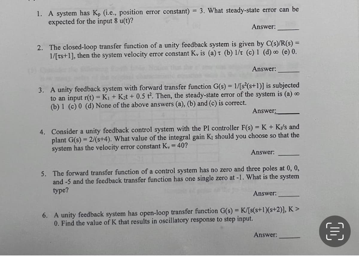 1. A system has K, (i.e., position error constant) = 3. What steady-state error can be
expected for the input 8 u(t)?
Answer:
2. The closed-loop transfer function of a unity feedback system is given by C(s)/R(s) =
1/[ts+1], then the system velocity error constant K, is (a) t (b) 1/t (c) 1 (d) ∞ (e) 0.
Answer:
3. A unity feedback system with forward transfer function G(s) = 1/[s²(s+1)] is subjected
to an input r(t) = K1 + K2t + 0.5 t². Then, the steady-state error of the system is (a) ∞
(b) 1 (c) 0 (d) None of the above answers (a), (b) and (c) is correct.
Answer:
4. Consider a unity feedback control system with the PI controller F(s) =K + K/s and
plant G(s) = 2/(s+4). What value of the integral gain KI should you choose so that the
system has the velocity error constant K, = 40?
Answer:
5. The forward transfer function of a control system has no zero and three poles at 0, 0,
and -5 and the feedback transfer function has one single zero at -1. What is the system
type?
Answer:
6. A unity feedback system has open-loop transfer function G(s) = K/[s(s+1)(s+2)], K >
0. Find the value of K that results in oscillatory response to step input.
%3D
Answer:
