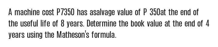 A machine cost P7350 has asalvage value of P 350at the end of
the useful life of 8 years. Determine the book value at the end of 4
years using the Matheson's formula.
