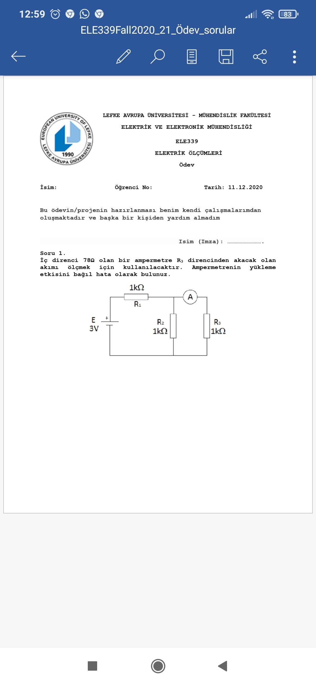 83
12:59
ELE339Fall2020_21_Ödev_sorular
MÜHENDİSLİK FAKÜLTESİ
UNIVERSITY
LEFKE AVRUPA ÜNİVERSİTESİ
ELEKTRİK VE ELEKTRONİK MÜHENDİSLİĞİ
ELE339
LEFKE AVRU
ELEKTRİK ÖLÇÜMLERİ
1990
Ödev
Tarih: 11.12.2020
İsim:
öğrenci No:
Bu ödevin/projenin hazırlanması benim kendi çalışmalarımdan
oluşmaktadır ve başka bir kişiden yardım almadım
Isim (Imza):
Soru 1.
İç direnci 782 olan bir ampermetre R3 direncinden akacak olan
kullanılacaktır.
Ampermetrenin
yükleme
akımı
ölçmek
için
etkisini bağıl hata olarak bulunuz.
1k2
A
R1
E
R2
R3
3V
1kO
|1kN
•..
OF LEFRE
RUROPEANU
