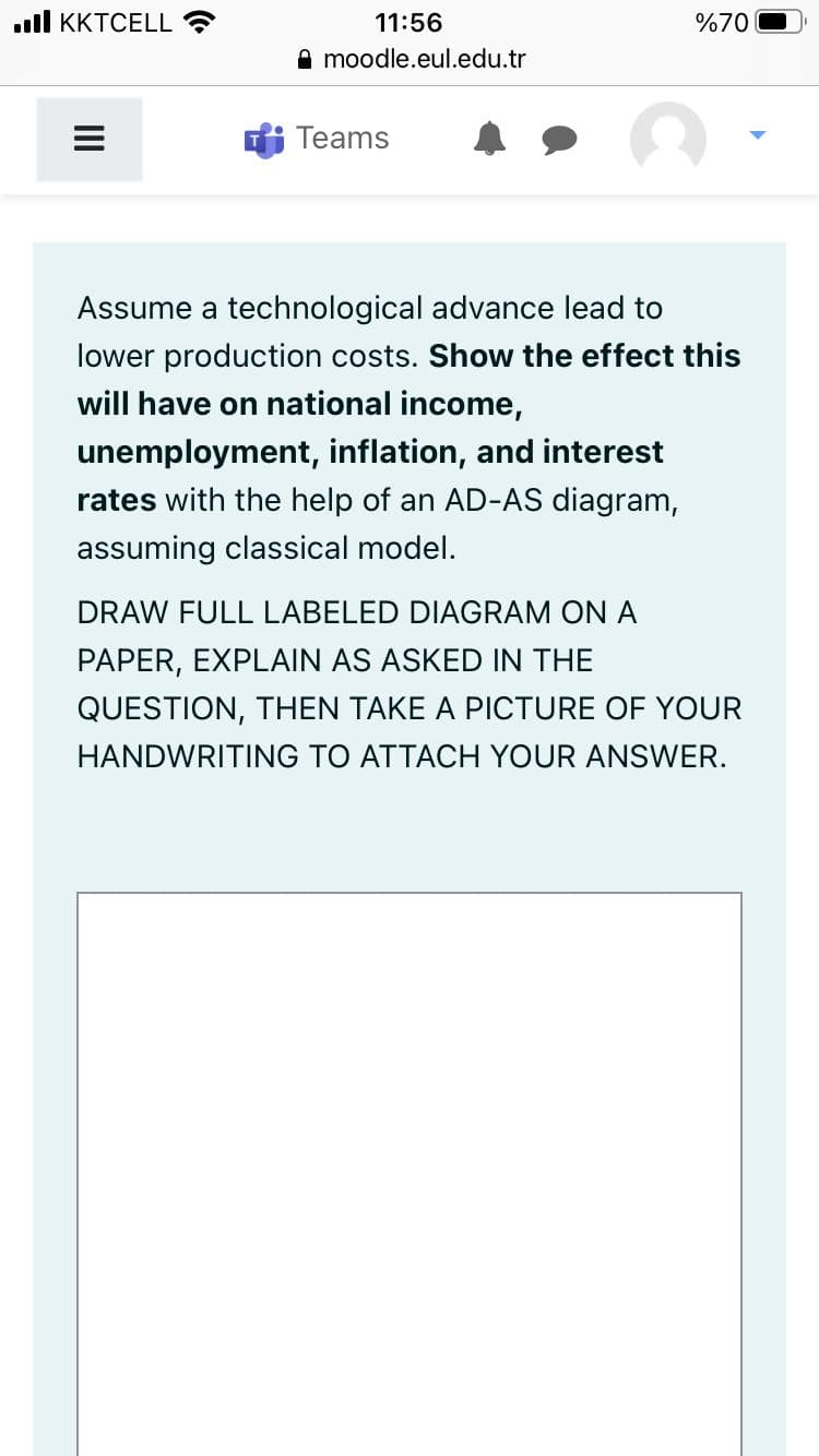 .ll KKTCELL
11:56
%70
A moodle.eul.edu.tr
Teams
Assume a technological advance lead to
lower production costs. Show the effect this
will have on national income,
unemployment, inflation, and interest
rates with the help of an AD-AS diagram,
assuming classical model.
DRAW FULL LABELED DIAGRAM ON A
PAPER, EXPLAIN AS ASKED IN THE
QUESTION, THEN TAKE A PICTURE OF YOUR
HANDWRITING TO ATTACH YOUR ANSWER.
