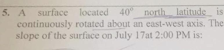 5. A surface located 40° north latitude
continuously rotated about an east-west axis. The
slope of the surface on July 17at 2:00 PM is:
is
