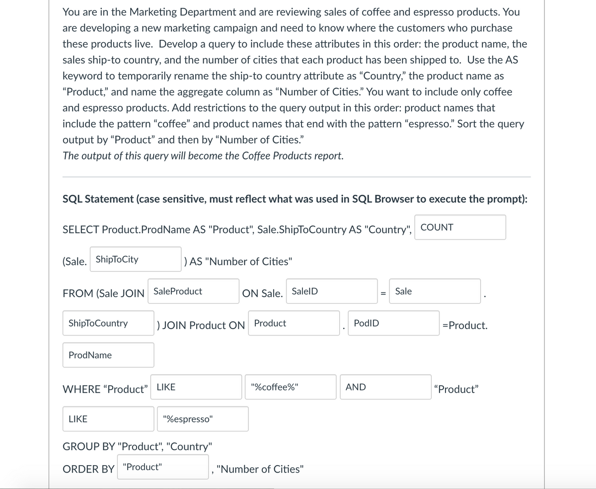 You are in the Marketing Department and are reviewing sales of coffee and espresso products. You
are developing a new marketing campaign and need to know where the customers who purchase
these products live. Develop a query to include these attributes in this order: the product name, the
sales ship-to country, and the number of cities that each product has been shipped to. Use the AS
keyword to temporarily rename the ship-to country attribute as "Country," the product name as
"Product," and name the aggregate column as “Number of Cities." You want to include only coffee
and espresso products. Add restrictions to the query output in this order: product names that
include the pattern "coffee" and product names that end with the pattern "espresso." Sort the query
output by "Product" and then by “Number of Cities."
The output of this query will become the Coffee Products report.
SQL Statement (case sensitive, must reflect what was used in SQL Browser to execute the prompt):
SELECT Product.ProdName AS "Product", Sale.ShipToCountry AS "Country", COUNT
(Sale. ShipToCity
) AS "Number of Cities"
FROM (Sale JOIN SaleProduct
ON Sale. SalelD
Sale
ShipToCountry
) JOIN Product ON Product
PodID
=Product.
ProdName
WHERE "Product" LIKE
"%coffee%"
AND
"Product"
LIKE
"%espresso"
GROUP BY "Product", "Country"
ORDER BY "Product"
, "Number of Cities"
%3D
