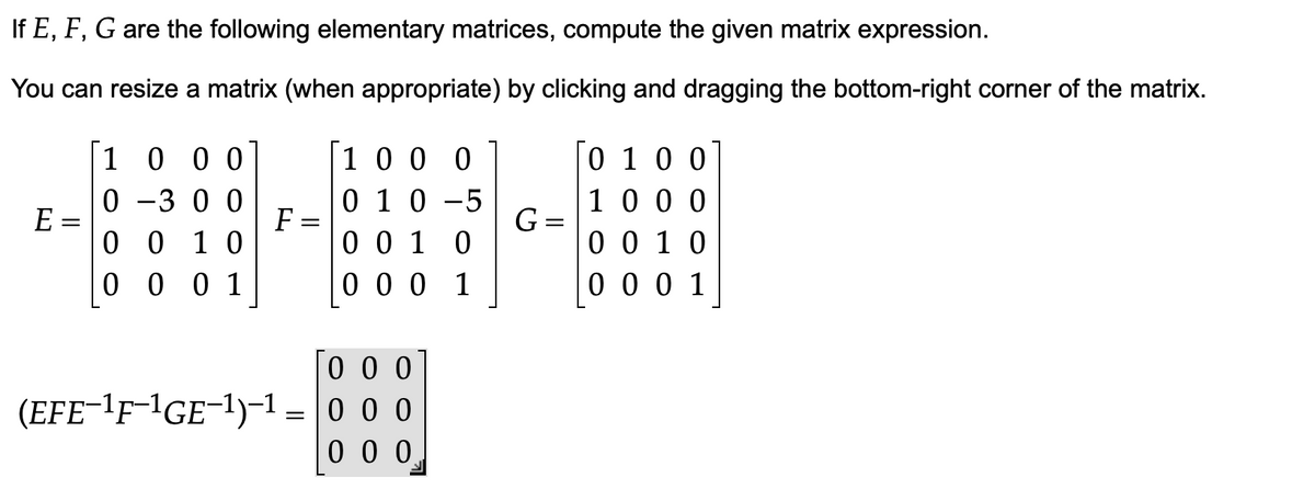 If E, F, G are the following elementary matrices, compute the given matrix expression.
You can resize a matrix (when appropriate) by clicking and dragging the bottom-right corner of the matrix.
1000
1000
0100
0 -300
1000
E
0 1 0 -5
0010
G =
0010
0010
0001
0 0 0 1
0001
000
(EFE-¹F-1GE-1)-1 0 0 0
=
000
F
-
