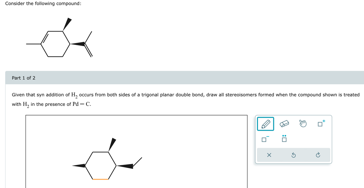 Consider the following compound:
Part 1 of 2
Given that syn addition of H₂ occurs from both sides of a trigonal planar double bond, draw all stereoisomers formed when the compound shown is treated
with H₂ in the presence of Pd - C.
X
:0
3