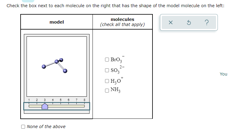 Check the box next to each molecule on the right that has the shape of the model molecule on the left:
3
model
4 5 6 7
None of the above
8
molecules
(check all that apply)
BrO 3
2-
SO3
□ H₂O*
O NH3
X
Ś
?
You