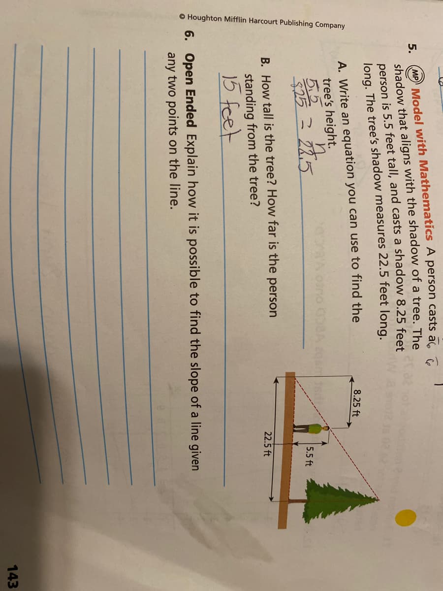O Houghton Mifflin Harcourt Publishing Company
MP Model with Mathematics A person casts ac
shadow that aligns with the shadow of a tree. The
person is 5.5 feet tall, and casts a shadow 8.25 feet
long. The tree's shadow measures 22.5 feet long.
5.
A. Write an equation you can use to find the
tree's height.
5.5
$25 2 22,5
8.25 ft
5.5 ft
B. How tall is the tree? How far is the person
22.5 ft
standing from the tree?
15 feet
6. Open Ended Explain how it is possible to find the slope of a line given
any two points on the line.
143

