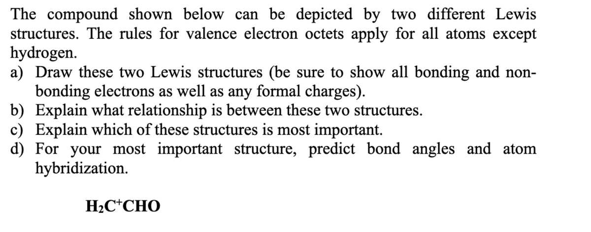 The compound shown below can be depicted by two different Lewis
structures. The rules for valence electron octets apply for all atoms except
hydrogen.
a) Draw these two Lewis structures (be sure to show all bonding and non-
bonding electrons as well as any formal charges).
b) Explain what relationship is between these two structures.
c) Explain which of these structures is most important.
d) For your most important structure, predict bond angles and atom
hybridization.
H2C*CHO