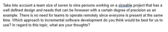 Take into account a team size of seven to nine persons working on a sizeable project that has a
well defined design and needs that can be foreseen with a certain degree of precision as an
example. There is no need for teams to operate remotely since everyone is present at the same
time. Which approach to incremental software development do you think would be best for us to
use? In regard to this topic, what are your thoughts?