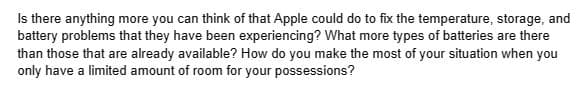 Is there anything more you can think of that Apple could do to fix the temperature, storage, and
battery problems that they have been experiencing? What more types of batteries are there
than those that are already available? How do you make the most of your situation when you
only have a limited amount of room for your possessions?