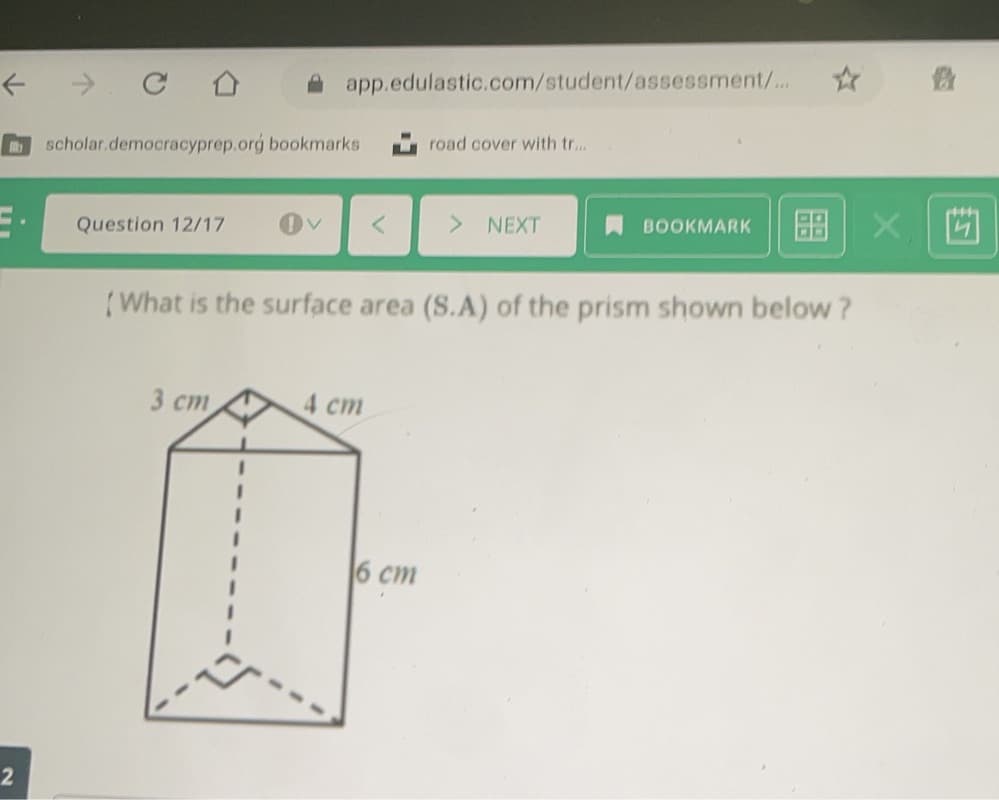 A app.edulastic.com/student/assessment/..
scholar.democracyprep.org bookmarks
u road cover with tr...
Question 12/17
NEXT
BOOKMARK
(What is the surface area (S.A) of the prism shown below?
3 ст
4 cm
6 cm
