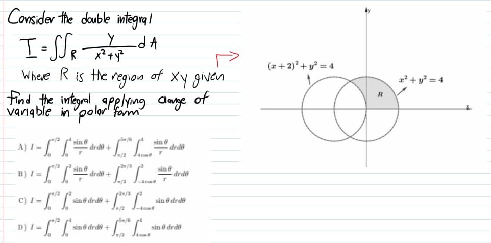 Consider the double integral
x² +y?
Where R is the region
(a + 2)? + y? = 4
of
Xy givan
of
2² + y° = 4
find the integral applng
R
alarge
variqble in polar' form
CL
A) I =
sin drde +
sin 8
drde
/2
sin e
drde +
,27/3
B) I =
sin e
drde
/2
(2/3
C) I =
sin e drde +
sin e drde
D) I =
sin e drde +
sin e drde
