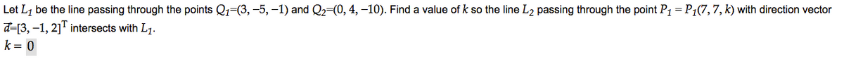Let L1 be the line passing through the points Q1=(3, -5, -1) and Q2=(0, 4, –10). Find a value of k so the line L2 passing through the point P1 = P1(7,7, k) with direction vector
d=[3, -1, 2]" intersects with L7.
k= 0
