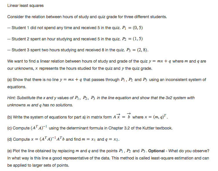 Linear least squares
Consider the relation between hours of study and quiz grade for three different students.
-- Student 1 did not spend any time and received 5 in the quiz. P = (0, 5)
-- Student 2 spent an hour studying and received 5 in the quiz. P2 = (1, 5)
-- Student 3 spent two hours studying and received 8 in the quiz. P3 = (2, 8).
We want to find a linear relation between hours of study and grade of the quiz y = mx + q where m and q are
our unknowns, x represents the hours studied for the quiz and y the quiz grade.
(a) Show that there is no line y = mx + q that passes through Pi , P2 and P3 using an inconsistent system of
equations.
Hint: Substitute the x and y values of P1, P,, P3 in the line equation and show that the 3x2 system with
unknowns m and q has no solutions.
(b) Write the system of equations for part a) in matrix form Ax = b where x = (m, q)" .
(c) Compute (A' A)¯ using the determinant formula in Chapter 3.2 of the Kuttler textbook.
(d) Compute x = (A" A)~!A" b and find m = x1 and q = x2.
(e) Plot the line obtained by replacing m and q and the points P1 , P2 and P3. Optional - What do you observe?
In what way is this line a good representative of the data. This method is called least-square estimation and can
be applied to larger sets of points.
