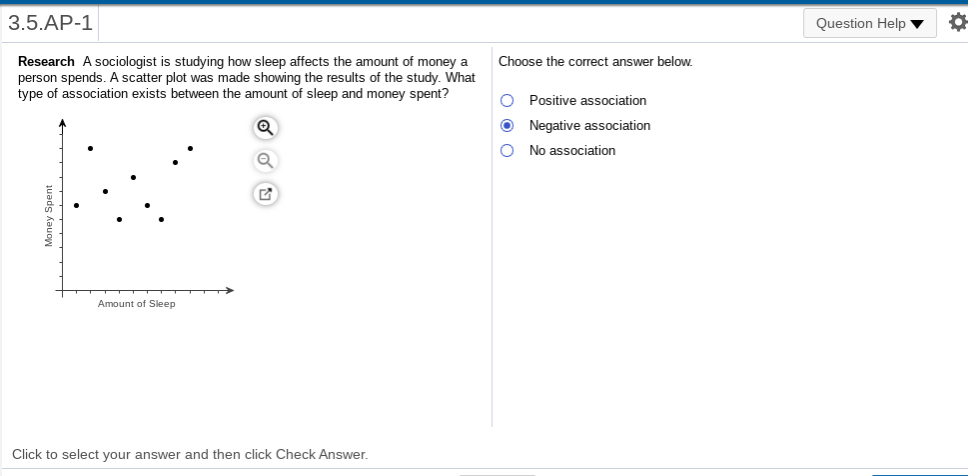 3.5.AP-1
Question Help v
Research A sociologist is studying how sleep affects the amount of money a
person spends. A scatter plot was made showing the results of the study. What
type of association exists between the amount of sleep and money spent?
Choose the correct answer below.
O Positive association
Negative association
O No association
Amount of Sleep
Click to select your answer and then click Check Answer.
Money Spent
