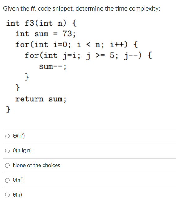 Given the ff. code snippet, determine the time complexity:
int f3(int n) {
int sum =
73;
for(int i=0; i < n; i++) {
for(int
j=i; j >= 5; j--) {
sum--;
return sum;
O O(n?)
O e(n Ig n)
O None of the choices
O e(n³)
O e(n)
