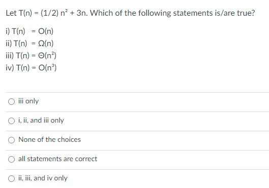 Let T(n) = (1/2) n² + 3n. Which of the following statements is/are true?
%3!
i) T(n) = O(n)
ii) T(n) = Q(n)
iii) T(n) = O(n²)
%3D
iv) T(n) = O(n°)
iii only
i, ii, and i only
O None of the choices
O all statements are correct
O i, i, and iv only
