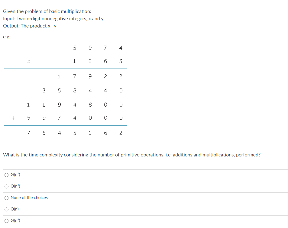 Given the problem of basic multiplication:
Input: Two n-digit nonnegative integers, x and y.
Output: The product x - y
e.g.
5 9 7 4
1
2
6
3
1 7 9
2
3
8
4
4 0
1 1 9
4
+
9.
7
4
7 5 4
5 1 6 2
What is the time complexity considering the number of primitive operations, i.e. additions and multiplications, performed?
O(n*)
O O(n)
O None of the choices
O(n)
O(n")
