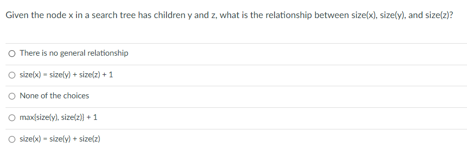 Given the node x in a search tree has children y and z, what is the relationship between size(x), size(y), and size(z)?
O There is no general relationship
size(x) = size(y) + size(z) + 1
O None of the choices
max{size(y), size(z)} + 1
O size(x) = size(y) + size(z)
