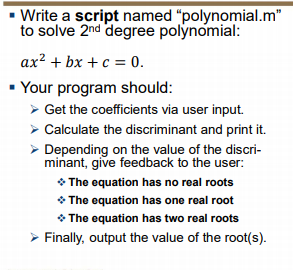 - Write a script named "polynomial.m"
to solve 2nd degree polynomial:
ax? + bx + c = 0.
Your program should:
> Get the coefficients via user input.
> Calculate the discriminant and print it.
> Depending on the value of the discri-
minant, give feedback to the user:
* The equation has no real roots
* The equation has one real root
* The equation has two real roots
> Finally, output the value of the root(s).
