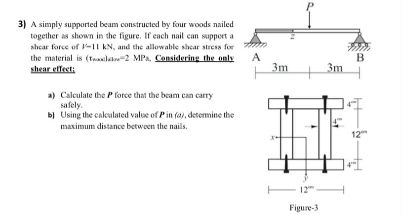 P
3) A simply supported beam constructed by four woods nailed
together as shown in the figure. If each nail can support a
shcar force of V-11 kN, and the allowable shcar stress for
the material is (twood)Jallow=2 MPa, Considering the only
shear effect;
A
3m
В
3m
+
a) Calculate the P force that the beam can carry
safely.
b) Using the calculated value of Pin (a), determine the
maximum distance between the nails.
12em
12
Figure-3
