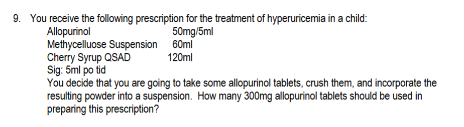 9. You receive the following prescription for the treatment of hyperuricemia in a child:
Allopurinol
50mg/5ml
Methycelluose Suspension 60ml
Cherry Syrup QSAD
Sig: 5ml po tid
120ml
You decide that you are going to take some allopurinol tablets, crush them, and incorporate the
resulting powder into a suspension. How many 300mg allopurinol tablets should be used in
preparing this prescription?