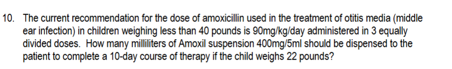 10. The current recommendation for the dose of amoxicillin used in the treatment of otitis media (middle
ear infection) in children weighing less than 40 pounds is 90mg/kg/day administered in 3 equally
divided doses. How many milliliters of Amoxil suspension 400mg/5ml should be dispensed to the
patient to complete a 10-day course of therapy if the child weighs 22 pounds?