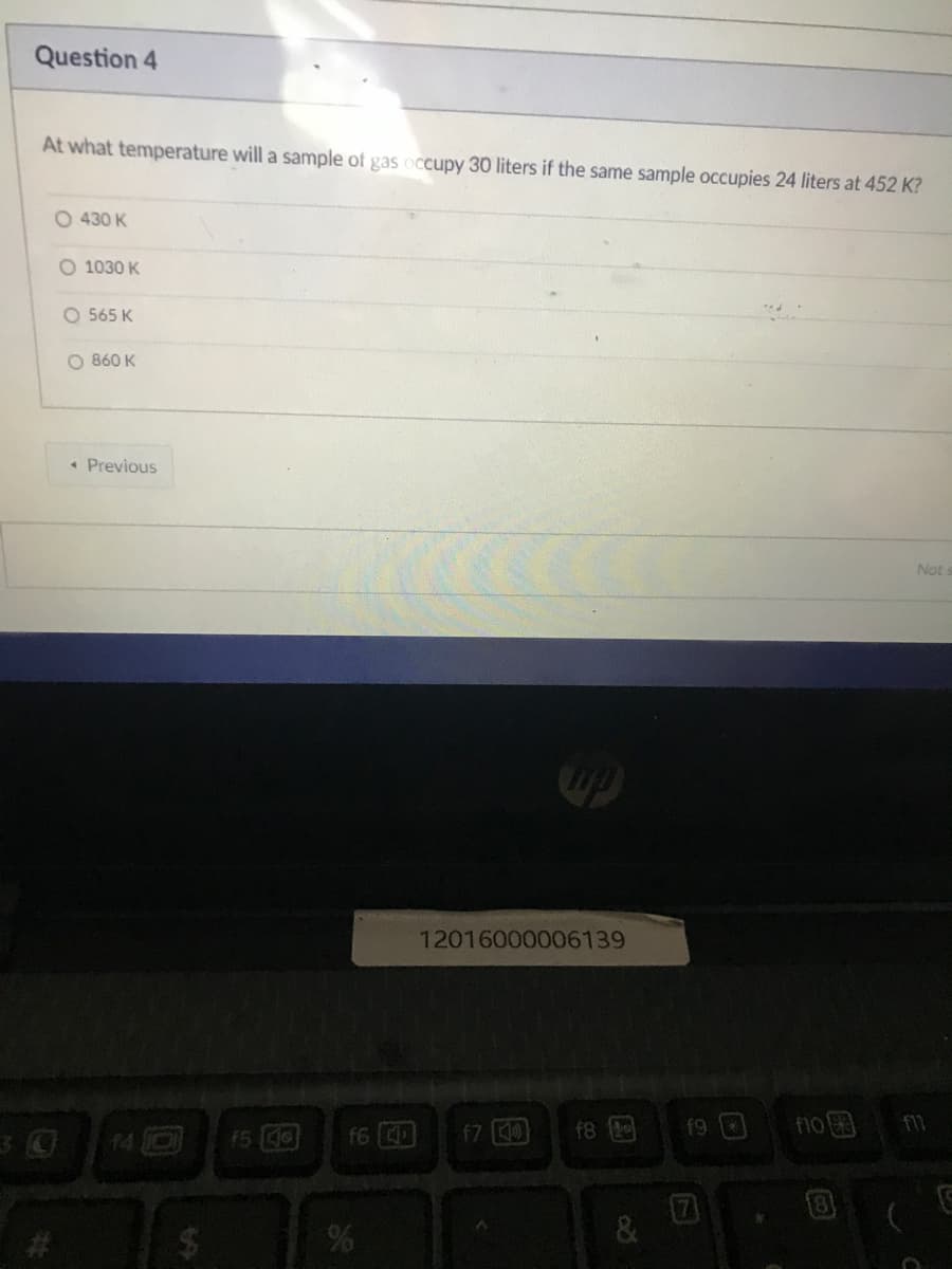 Question 4
At what temperature will a sample of gas occupy 30 liters if the same sample occupies 24 liters at 452 K?
O 430 K
O 1030 K
O 565 K
O 860 K
• Previous
Nots
12016000006139
14 O
f5 40
f6
f7 0
f8
f9 0
f11
%24
