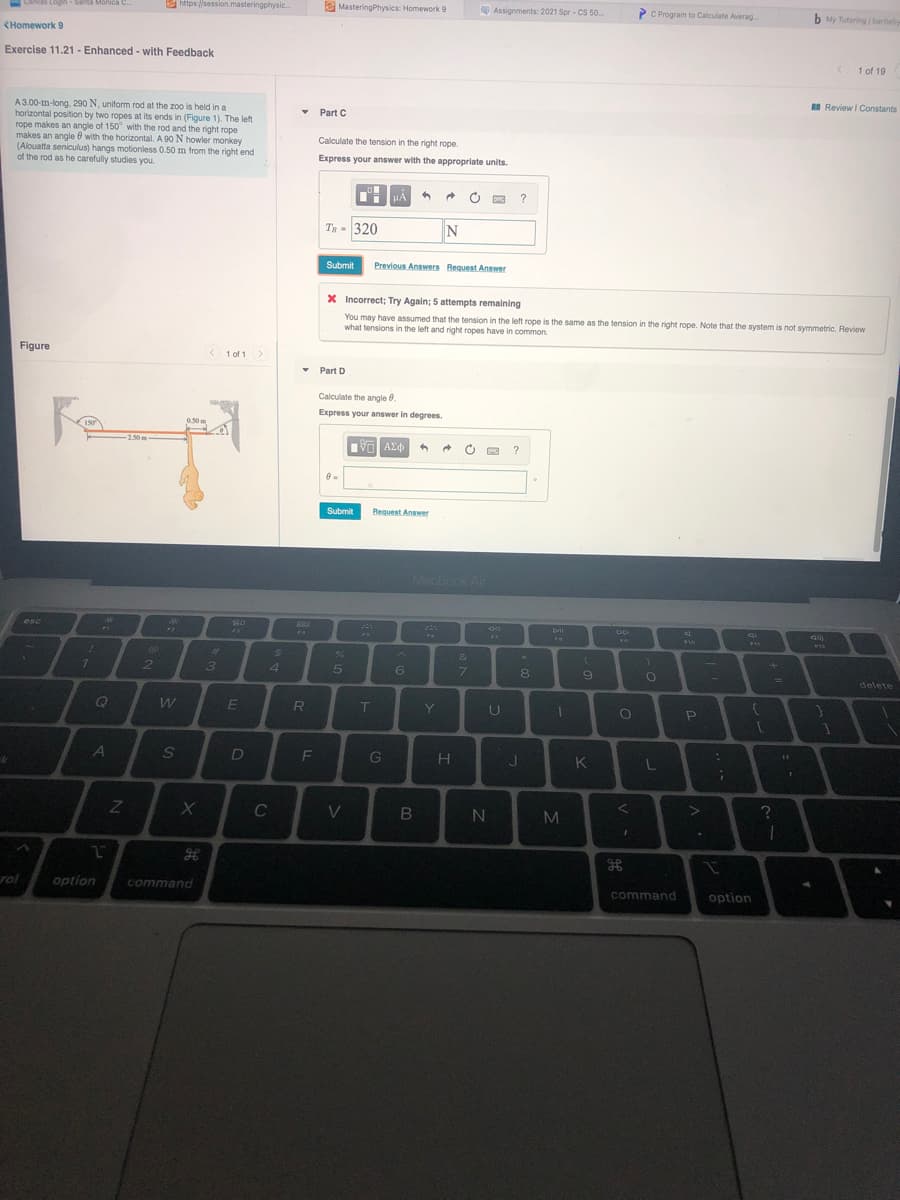 E https://session.masteringphysic.
e MasteringPhysics: Homework 9
Assignments: 2021 Spr - CS 50.
C Program to Calculate Averag
b My Tutoring berteby
Canvas
Login-Santa Monica C.
CHomework 9
Exercise 11.21 - Enhanced - with Feedback
1 of 19
I Review I Constants
A3.00-m-long, 290 N, uniform rod at the zoo is held in a
horizontal position by two ropes at its ends in (Figure 1). The left
rope makes an angle of 150° with the rod and the right rope
makes an angle 0 with the horizontal. A 90 N howler monkey
(Alouatta seniculus) hangs motionless 0.50 m from the right end
of the rod as he carefully studies you.
Part C
Calculate the tension in the right rope.
Express your answer with the appropriate units.
HA
O
?
Tg = 320
N
Submit
Previous Answers Bequest Answer
X Incorrect; Try Again; 5 attempts remaining
You may have assumed that the tension in the left rope is the same as the tension in the right rope. Note that the system is not symmetric. Review
what tensions in the left and right ropes have in common.
a thất
Figure
< 1 of 1>
• Part D
Calculate the angle 0.
Express your answer in degrees.
0.50 m
150
2.50 m
Submit
Request Answer
MacBook Air
888
PA
esc
F2
%23
24
&
2
3.
4
5
6
7.
9
delete
E
R
Y
A
S
D
L
C
V
M
rol
option
command
command
option
