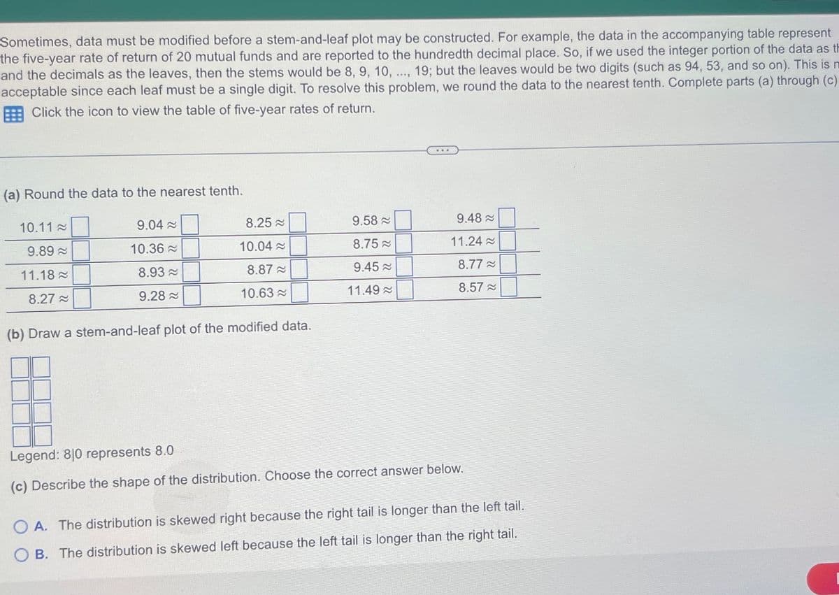 Sometimes, data must be modified before a stem-and-leaf plot may be constructed. For example, the data in the accompanying table represent
the five-year rate of return of 20 mutual funds and are reported to the hundredth decimal place. So, if we used the integer portion of the data as th
and the decimals as the leaves, then the stems would be 8, 9, 10, ..., 19; but the leaves would be two digits (such as 94, 53, and so on). This is m
acceptable since each leaf must be a single digit. To resolve this problem, we round the data to the nearest tenth. Complete parts (a) through (c)
Click the icon to view the table of five-year rates of return.
(a) Round the data to the nearest tenth.
10.11
9.89
11.18
8.27
9.04~
10.36
8.93
9.28
8.25
10.04≈
8.87
10.63
(b) Draw a stem-and-leaf plot of the modified data.
9.58
8.75
9.45~
11.49
9.48≈
11.24~
8.77~
8.57 ≈
Legend: 810 represents 8.0
(c) Describe the shape of the distribution. Choose the correct answer below.
||||
A. The distribution is skewed right because the right tail is longer than the left tail.
OB. The distribution is skewed left because the left tail is longer than the right tail.