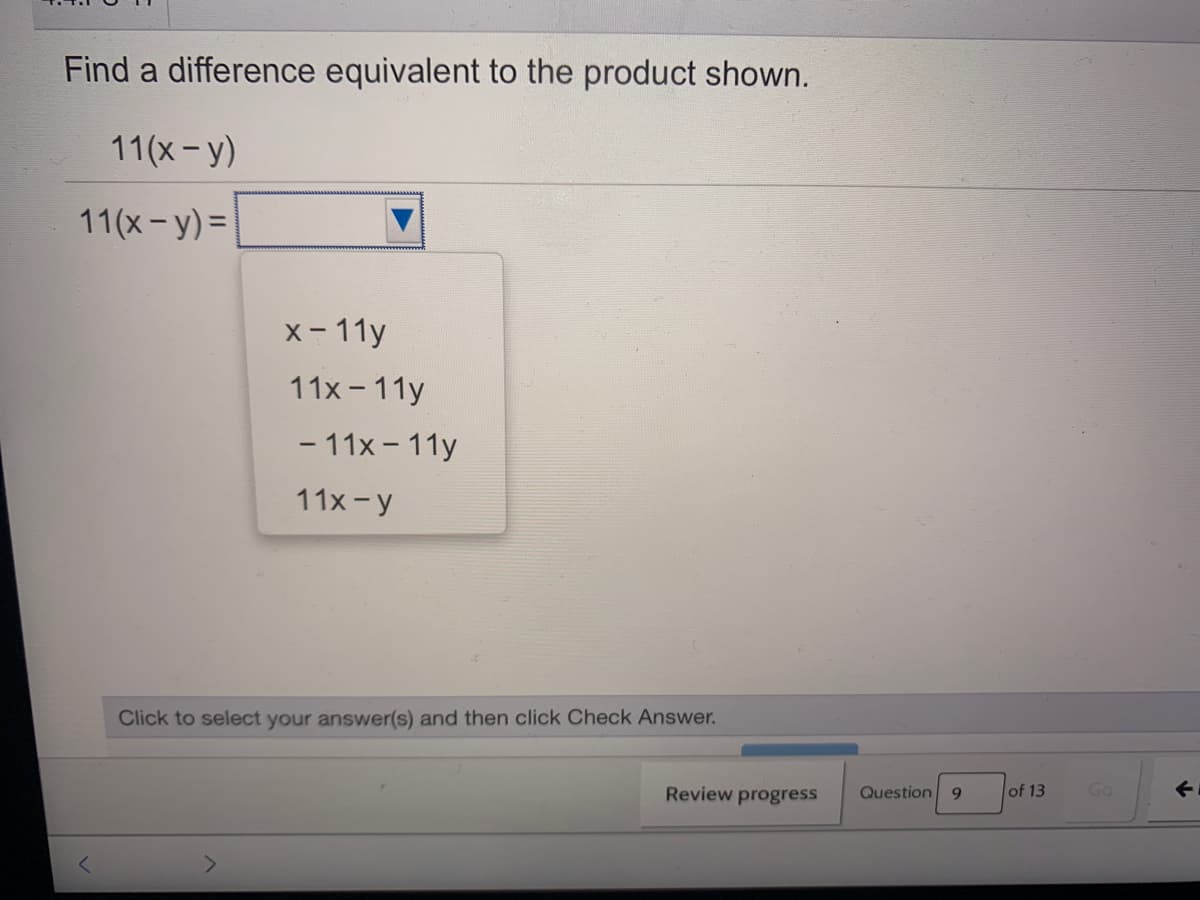 Find a difference equivalent to the product shown.
11(x- y)
11(x- y) =
x- 11y
11x - 11y
- 11x - 11y
11x-y
Click to select your answer(s) and then click Check Answer.
Review progress
Question
of 13
Go
<>
9.
