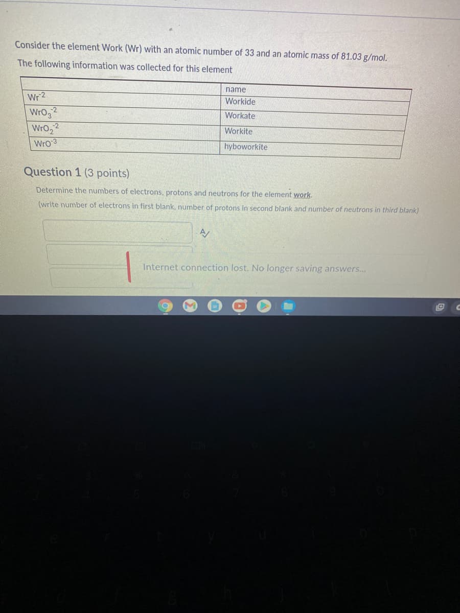 Consider the element Work (Wr) with an atomic number of 33 and an atomic mass of 81.03 g/mol.
The following information was collected for this element
name
Wr 2
Workide
Wro,2
WrO,
Wro 3
Workate
Workite
hyboworkite
Question 1 (3 points)
Determine the numbers of electrons, protons and neutrons for the element work.
(write number of electrons in first blank, number of protons in second blank and number of neutrons in third blank)
Internet connection lost. No longer saving answers...
