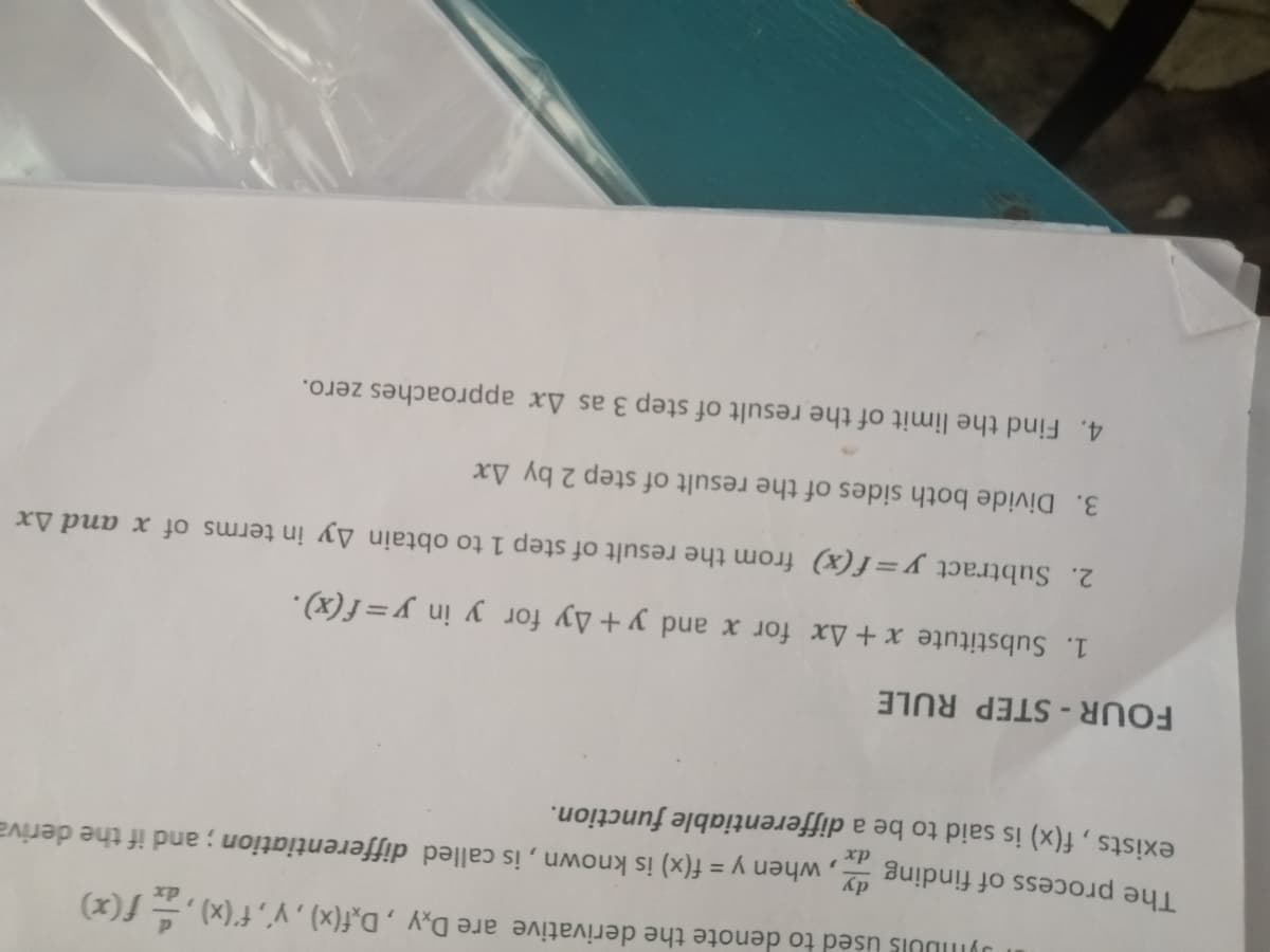 JYIDUIS Used to denote the derivative are D,y , D,f(x) , y', f'(x) ,- f(x)
The process of finding
when
y = f(x) is known, is called differentiation ; and if the deriva
xp
exists, f(x) is said to be a differentiable function.
FOUR-STEP RULE
1. Substitute x + Ax for x and y+Ay for y in y=f(x).
2. Subtract y=f(x) from the result of step 1 to obtain Ay in terms of x and Ax
3. Divide both sides of the result of step 2 by Ax
4. Find the limit of the result of step 3 as Ax approaches zero.
