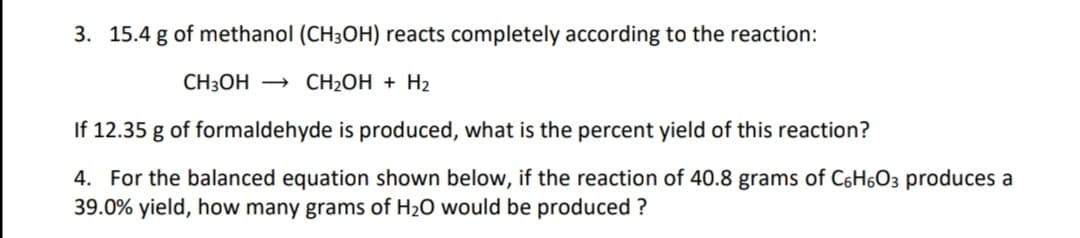 3. 15.4 g of methanol (CH3OH) reacts completely according to the reaction:
CH3OH → CH2OH + H2
If 12.35 g of formaldehyde is produced, what is the percent yield of this reaction?
4. For the balanced equation shown below, if the reaction of 40.8 grams of C6H603 produces a
39.0% yield, how many grams of H2O would be produced ?
