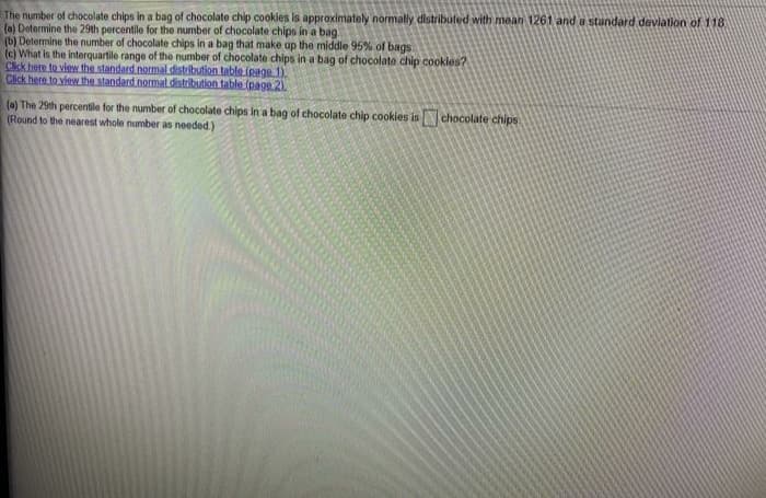 The number of chocolate chips in a bag of chocolate chip cookles is approximately normally distributed with mean 1261 and a standard devlation of 118
(a) Determine the 29th percentile for the number of chocolate chips in a bag.
(b) Determine the number of chocolate chips in a bag that make up the middle 95% of bags
(c) What is the interquartile range of the number of chocolate chips in a bag of chocolate chip cookles?
Click here to view the standard normal distribution table (page 1).
Click here to view the standard normal distribution table (page 2)
(a) The 29th percentile for the number of chocolate chips in a bag of chocolate chip cookies isN chocolate chips
(Round to the nearest whole number as needed)
