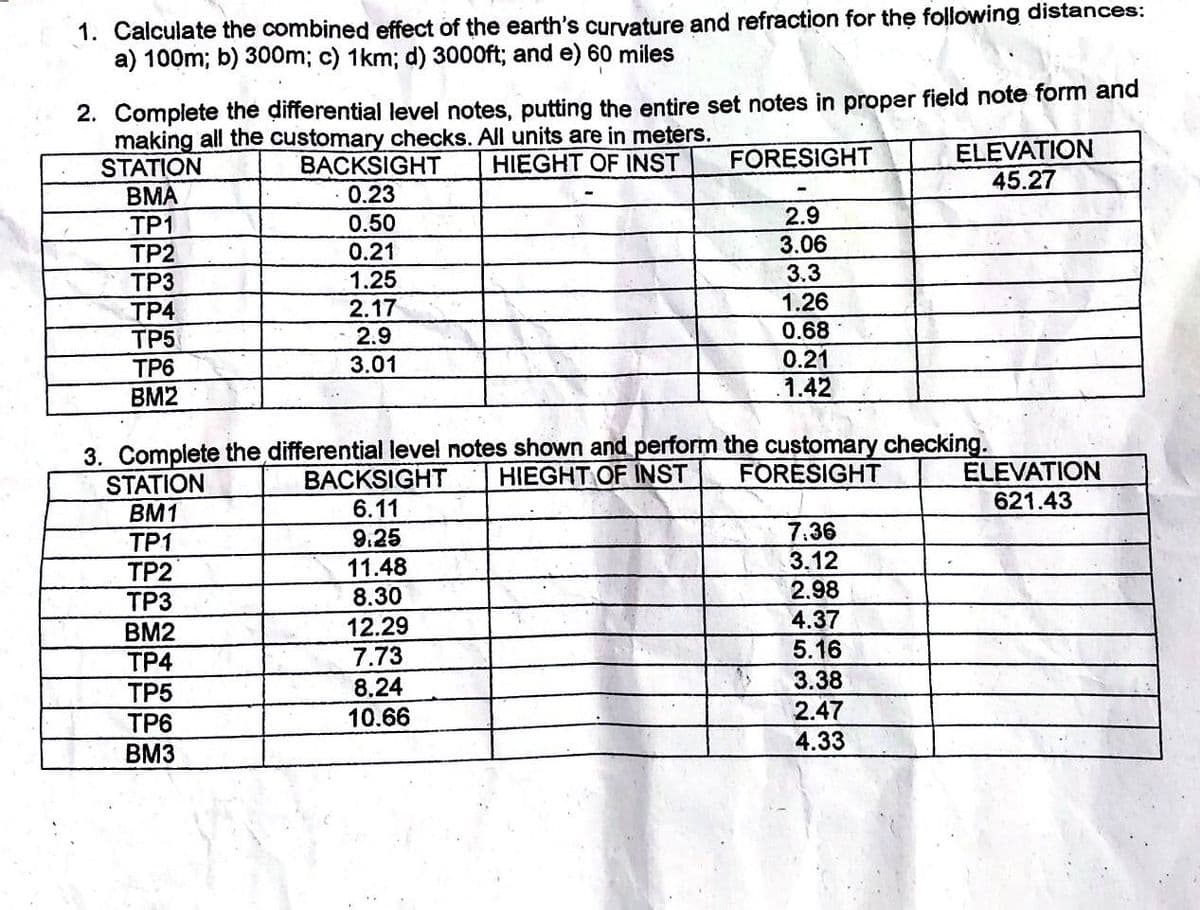 1. Calculate the combined effect of the earth's curvature and refraction for the following distances:
a) 100m; b) 300m; c) 1km; d) 3000ft; and e) 60 miles
2. Complete the differential level notes, putting the entire set notes in proper field note form and
making all the customary checks. All units are in meters.
HIEGHT OF INST
FORESIGHT
STATION
BMA
TP1
TP2
TP3
TP4
TP5
TP6
BM2
BACKSIGHT
0.23
0.50
0.21
1.25
2.17
2.9
3.01
STATION
BM1
TP1
TP2
TP3
BM2
TP4
TP5
TP6
BM3
2.9
3.06
3.3
1.26
0.68
0.21
.1.42
3. Complete the differential level notes shown and perform the customary checking.
HIEGHT OF INST
FORESIGHT
BACKSIGHT
6.11
9.25
11.48
8.30
12.29
7.73
8.24
10.66
7:36
3.12
2.98
4.37
5.16
ELEVATION
45.27
3.38
2.47
4.33
ELEVATION
621.43