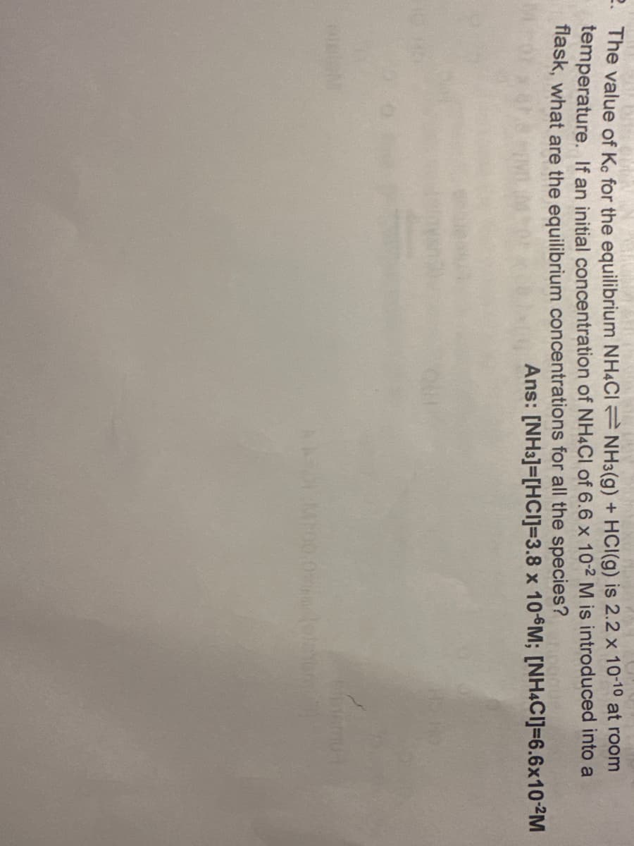 2. The value of Ke for the equilibrium NH4CINH3(g) + HCl(g) is 2.2 x 10-10 at room
temperature. If an initial concentration of NH4Cl of 6.6 x 10-2 M is introduced into a
flask, what are the equilibrium concentrations for all the species?
Ans: [NH3]=[HCI]=3.8 x 10 M; [NH4CI]=6.6x10-2M
AA
einemut