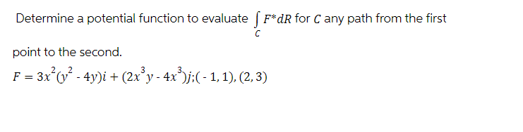 Determine a potential function to evaluate (F*dR for C any path from the first
point to the second.
22
F = 3x²(y² - 4y)i + (2x³y - 4x³)j;( - 1, 1), (2, 3)