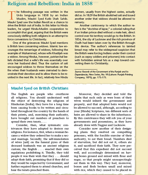 Religion and Rebellion: India in 1858
he following passage was written in the
Urdu language in 1858 by an Indian
I Muslim, Maulvi Syed Kutb Shah Sahib.
Maulvi Syed saw the Indian Revolt as a chance to
drive the British out of India. In this letter to Hindu
leaders, he urged Hindu-Muslim cooperation to
accomplish that goal, arguing that the British were
consciously defiling both religions in an attempt to
T
women, usually from the highest castes, actually
did so. In 1829 the British abolished sati and issued
another order that widows should be allowed to
remarry.
Another controversy to which the author re-
fers is the "doctrine of lapse," a colonial ruling that
if an Indian prince died without a male heir, direct
control over his territory would go to the British. In
1856, the city of Lucknow and the rich province of
Oudh had been taken over by the British through
this device. The author's references to tainted
bread may refer to the widespread suspicion that
the British were forcing Indians under their control
(such as sepoy soldiers and prisoners) into contact
with forbidden animal fats as a step toward con-
verting them to Christianity.
force conversions to Christianity.
One of the grievances Maulvi Syed mentions
is British laws concerning widows. Islamic law en-
courages the remarriage of widows, following the
example of Muhammad, whose wife Khadijah was
a widow. Among Hindus, however, patriarchal be
liefs dictated that a wife's life was essentially over
once her husband died. Thus the custom of sati
encouraged widows to throw themselves on the
fire when their husbands were cremated to dem-
Source: Records of the Govemment of the Punjab and Its
Depandencis, New Series, No. VI (Lahore: Punjab Printing
Company, 1870), Pp. 173-175.
onstrate their devotion and to allow them to be re-
united in the next life. In fact, relatively few Hindu
Maulvi Syed on British Christlans
The English are people who overthrow
all religions. You should understand well
the object of destroying the religions of
Hindustan [India]; they have for a long time
been causing books to be written and crcu-
lated throughout the country by the hands of
their priests, and, exercising their authority,
have brought out numbers of preachers to
spread thetr own tenets....
Consider, then, what systematic con-
trivances they have adopted to destroy our
religions. For instance, first, whena woman be-
came a widow they ordered her to make a sec-
ond marriage. Secondly, the self-immolation
of wives [sati] on the funeral pyres of their
deceased husbands was an ancient religious
custom; the English... enacted their own
regulations prohibiting it. Thirdly, they told
people it was their wish that they ... should
adopt their falth, promising that if they did so
they would be respected by Government; and
further required them to attend churches, and
hear the tenets preached there.
Moreover, they decided and told the
rajahs that such only as were born of their
wives would inherit the government and
property, and that adopted helrs would not
be allowed to succeed, although, according to
your [Hindu] Scriptures, ten different sorts of
heirs are allowed to share in the inheritance.
By this contrivance they will rob you of your
governments and possessions, as they have
already done with Nagpur and Lucknow.
Consider now another of their design-
ing plans: they resolved on compelling
prisoners, with the forcible exercise of their
authority, to eat their bread. Numbers died
of starvation, but did not eat it, others ate
it, and sacrificed their falth. They now per-
celved that this expedient did not succeed
well, and accordingly determined on hav-
ing bones ground and mixed with flour and
sugar, so that people might unsuspectingly
eat them in this way. They had, moreover,
bones and flesh broken small and mixed
with rice, which they caused to be placed in
