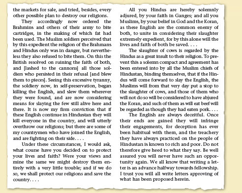 the markets for sale, and tried, besides, every
other possible plan to destroy our religions.
They accordingly now ordered the
Brahmins and others of their army to bite
cartridges, in the making of which fat had
been used. The Muslim soldiers percelved that
by this expedient the religion of the Brahmans
and Hindus only was in danger, but neverthe-
less they also refused to bite them. On this the
British resolved on ruining the falth of both,
and [lashed to the cannons] all those sol-
diers who persisted in their refusal [and blew
them to pleces]. Seeing this excessive tyranny,
the soldiery now, in self-preservation, began
killing the English, and slew them wherever
they were found, and are now considering
means for slaying the few still allve here and
there. It is now my firm conviction that if
these English continue in Hindustan they will
kill everyone in the country, and will utterly
overthrow our religions; but there are some of
my countrymen who have joined the English,
and are fighting on their side....
Under these circumstances, I would ask,
what course have you decided on to protect
your lives and faith? Were your views and
mine the same we might destroy them en-
tirely with a very little trouble; and if we do
so, we shall protect our religions and save the
All you Hindus are hereby solemnly
adjured, by your falth in Ganges; and all you
Muslims, by your bellef in God and the Koran,
as these English are the common enemy of
both, to unite in considering their slaughter
extremely expedient, for by this alone will the
lives and faith of both be saved....
The slaughter of cows is regarded by the
Hindus as a great insult to their religion. To pre-
vent this a solemn compact and agreement has
been entered into by all the Muslim chiefs of
Hindustan, binding themselves, that if the Hin-
dus will come forward to slay the English, the
Muslims will from that very day put a stop to
the slaughter of cows, and those of them who
will not do so will be considered tohave abjured
the Koran, and such of them as will eat beef will
be regarded as though they had eaten pork....
The English are always deceitful. Once
their ends are gained they will infringe
their engagements, for deception has ever
been habitual with them, and the treachery
they have always practiced on the people of
Hindustan is known to rich and poor. Do not
therefore give heed to what they say. Be well
assured you will never have such an oppor-
tunity again. We all know that writing a let-
ter is an advance halfway towards fellowship.
I trust you will all write letters approving of
what has been proposed herein.
country....
