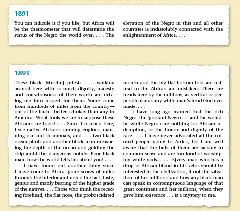 1891
You can ridicule it if you like, but Africa will
elevation of the Negro in this and all other
countries is indissolubly connected with the
enlightenment of Africa....
be the thermometer that will determine the
status of the Negro the world over.... The
1893
These black [Muslim] priests
around here with so much dignity, majesty
and consciousness of their worth are driv-
Ing me into respect for them. Some come
from hundreds of miles from the country-
out of the bush-better scholars than any in
America. What fools we are to suppose these
Africans are fools! ... Since I reached here,
I see native Africans running engines, man-
ning oar and steamboats, and... two black
ocean pilots and another black man measur-
Ing the depth of the ocean and guiding the
ship amid the dangerous points. Poor black
man, how the world tells lies about you!...
I have found out another thing since
I have come to Africa, gone scores of miles
through the Interlor and noted the tact, taste,
gentus and manly bearing of the higher grade
of the natives.... Those who think the reced-
ing forehead, the flat nose, the proboscidated
walking
mouth and the big flat-bottom foot are nat-
ural to the African are mistaken. There are
heads here by the millions, as vertical or per-
pendicular as any white man's head God ever
made....
I have long ago learned that the rich
Negro, the ignorant Negro... and the would-
be white Negro care nothing for African re-
demption, or the honor and dignity of the
race....I have never advocated all the col-
ored people golng to Africa, for I am well
aware that the bulk of them are lacking in
common sense and are too fond of worship-
ing white gods. ... [E]very man who has a
drop of African blood in his veins should be
interested in the civilization, if not the salva-
tion, of her millions, and how any black man
can speak in contemptuous language of that
great continent and her millions, when they
gave him existence... is a mystery to me.
