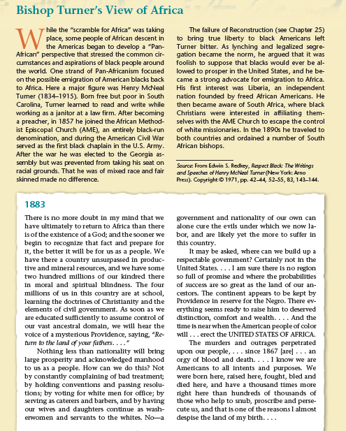 VV the Americas began to develop a "Pan-
Bishop Turner's View of Africa
The failure of Reconstruction (see Chapter 25)
-hile the "scramble for Africa" was taking
place, some people of African descent in
to bring true liberty to black Americans left
Turner bitter. As lynching and legalized segre-
gation became the norm, he argued that it was
foolish to suppose that blacks would ever be al-
lowed to prosper in the United States, and he be-
came a strong advocate for emigration to Africa.
His first interest was Liberia, an independent
nation founded by freed African Americans. He
then became aware of South Africa, where black
Christians were interested in affiliating them-
selves with the AME Church to escape the control
of white missionaries. In the 1890s he traveled to
both countries and ordained a number of South
African" perspective that stressed the common cir-
cumstances and aspirations of black people around
the world. One strand of Pan-Africanism focused
on the possible emigration of American blacks back
to Africa. Here a major figure was Henry MdNeal
Turner (1834–1915). Born free but poor in South
Carolina, Tumer learned to read and write while
working as a janitor at a law firm. After becoming
a preacher, in 1857 he joined the African Method-
ist Episcopal Church (AME), an entirely black-run
denomination, and during the American Civil War
served as the first black chaplain in the U.S. Army.
After the war he was elected to the Georgia as-
sembly but was prevented from taking his seat on
racial grounds. That he was of mixed race and fair
African bishops.
Source: From Edwin S. Redkey, Respect Black: The Writings
and Speeches of Henry McNeal Turner (New York: Arno
Press). Copyright © 1971, pp. 42-44, 52-55, 83, 143-144.
skinned made no difference.
1883
There is no more doubt in my mind that we
have ultimately to return to Africa than there
is of the existence of a God; and the sooner we
begin to recognize that fact and prepare for
it, the better it will be for us as a people. We
have there a country unsurpassed in produc-
tive and mineral resources, and we have some
government and nationality of our own can
alone cure the evils under which we now la-
bor, and are likely yet the more to suffer in
this country.
It may be asked, where can we buld up a
respectable government? Certainly not in the
United States....I am sure there is no reglon
so full of promise and where the probabilitles
of success are so great as the land of our an-
cestors. The continent appears to be kept by
Providence in reserve for the Negro. There ev-
erything seems ready to raise him to deserved
distinction, comfort and wealth.... And the
time is near when the American people of color
will... erect the UNITED STATES OF AFRICA.
The murders and outrages perpetrated
upon our people,... since 1867 [are]... an
orgy of blood and death. ... I know we are
Americans to all intents and purposes. We
were born here, raised here, fought, bled and
died here, and have a thousand times more
right here than hundreds of thousands of
those who help to snub, proscribe and perse-
cute us, and that is one of the reasons I almost
despise the land of my birth....
two hundred millions of our kindred there
in moral and spiritual blindness. The four
millions of us in this country are at school,
learning the doctrines of Christlanity and the
elements of clvil government. As soon as we
are educated sufficlently to assume control of
our vast ancestral domain, we will hear the
volce of a mysterious Providence, saying, "Re-
turn to the land of your fathers...."
Nothing less than nationality will bring
large prosperity and acknowledged manhood
to us as a people. How can we do this? Not
by constantly complaining of bad treatment;
by holding conventions and passing resolu-
tions; by voting for white men for office; by
serving as caterers and barbers, and by having
our wives and daughters continue as wash-
erwomen and servants to the whites. No-a
